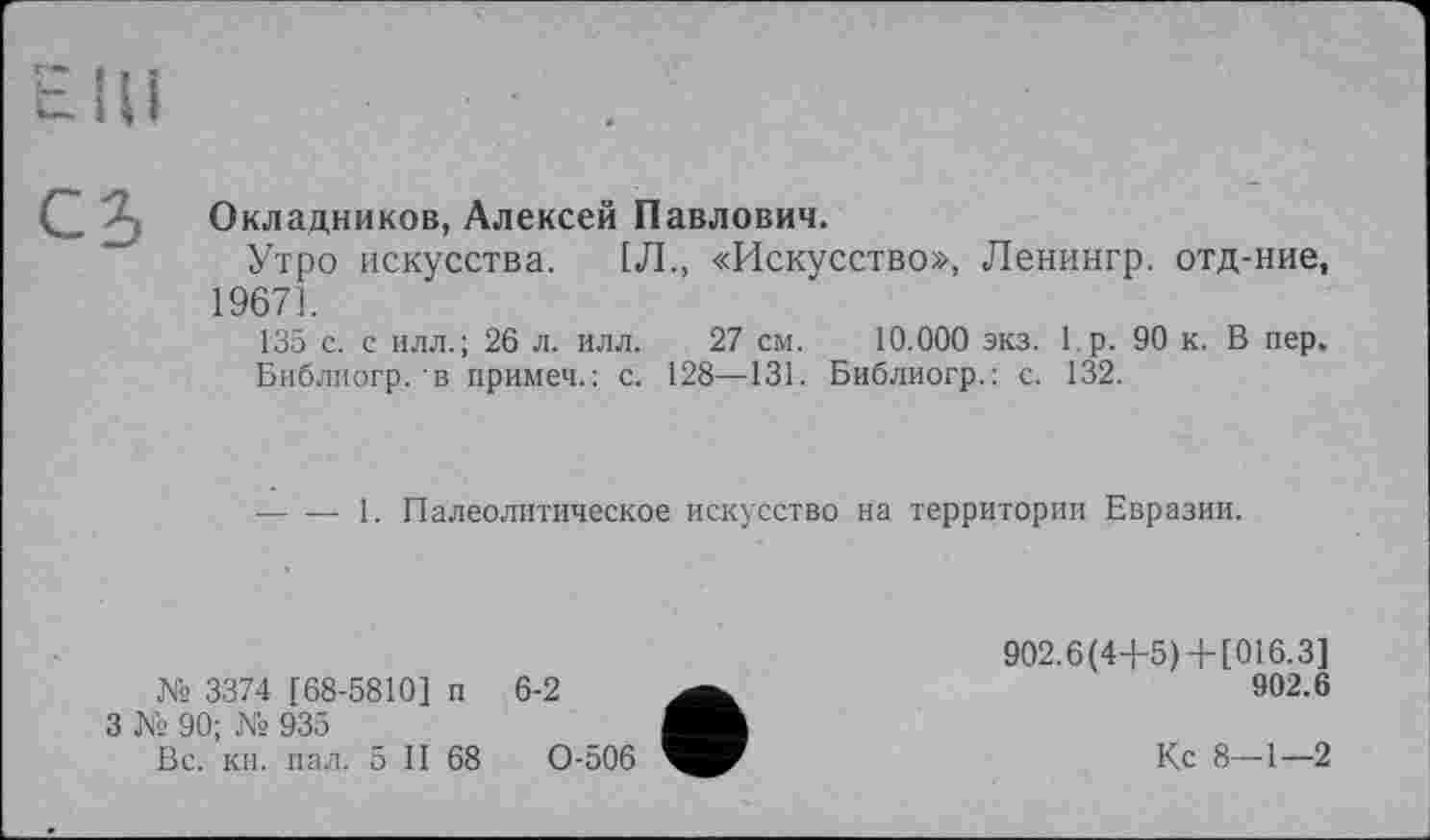 ﻿Окладников, Алексей Павлович.
Утро искусства. 1Л., «Искусство», Ленингр. отд-ние, 19671.
135 с. с илл.; 26 л. илл. 27 см. 10.000 экз. 1р. 90 к. В пер,
Библиогр. в примеч.: с. 128—131. Библиогр.: с. 132.
— — 1. Палеолитическое искусство на территории Евразии.
3374 [68-5810] п 6-2
3 № 90; № 935
Вс. кн. пал. 5 II 68	0-506
902.6(4+5) + [016.3]
902.6
Кс 8—1—2